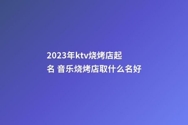 2023年ktv烧烤店起名 音乐烧烤店取什么名好